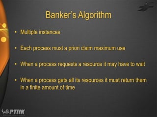 Banker’s Algorithm
• Multiple instances
• Each process must a priori claim maximum use
• When a process requests a resource it may have to wait
• When a process gets all its resources it must return them
in a finite amount of time

 