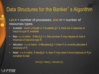 Data Structures for the Banker’s Algorithm
Let n = number of processes, and m = number of
resources types.
• Available: Vector of length m. If available [j] = k, there are k instances of
resource type Rj available
• Max: n x m matrix. If Max [i,j] = k, then process Pi may request at most k
instances of resource type Rj
• Allocation: n x m matrix. If Allocation[i,j] = k then Pi is currently allocated k
instances of Rj
• Need: n x m matrix. If Need[i,j] = k, then Pi may need k more instances of Rj to
complete its task
Need [i,j] = Max[i,j] – Allocation [i,j]

 