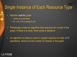 Single Instance of Each Resource Type
• Maintain wait-for graph
– Nodes are processes
– Pi  Pj if Pi is waiting for Pj

• Periodically invoke an algorithm that searches for a cycle in the
graph. If there is a cycle, there exists a deadlock
• An algorithm to detect a cycle in a graph requires an order of n2
operations, where n is the number of vertices in the graph

 