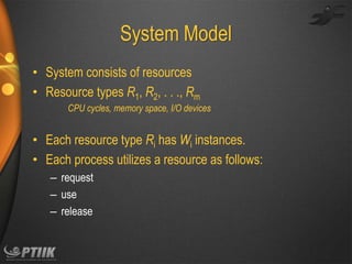 System Model
• System consists of resources
• Resource types R1, R2, . . ., Rm
CPU cycles, memory space, I/O devices

• Each resource type Ri has Wi instances.
• Each process utilizes a resource as follows:
– request
– use
– release

 