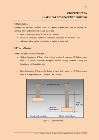 84
CE 317: Design of Concrete Structures II, Md. Mahbub-ul-Alam, Asst. Prof, CEN, SUB
CHAPTER SEVEN
ANALYSIS & DESIGN OF RCC FOOTING
7.1 Introduction
Footings are structural members used to support columns/walls and to transmit and
distribute their loads to the soil in such a way that
• Load bearing capacity of the soil is not exceeded
• Excessive settlement, differential settlement or rotation are prevented and
• Adequate safety against overturning or sliding is maintained.
7.2 Types of footing
Mainly two types, as shown in Figure 7.1.
 Shallow Foundation: If base of the footing is within 3 meters or 10' below ground
level, it is shallow foundation. Examples- Isolated footing, combined footing, mat
foundation, raft foundation etc.
 Deep Foundation: If base of the footing is more than 3 meters or 10' below ground
level, it is deep foundation. Examples- pile, caisson.
Figure 7.1: Types of footing
 