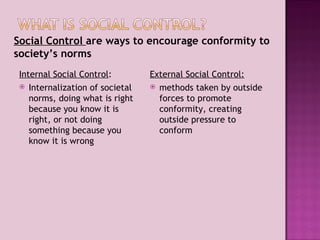 Internal Social Control : Internalization of societal norms, doing what is right because you know it is right, or not doing something because you know it is wrong External Social Control: methods taken by outside forces to promote conformity, creating outside pressure to conform Social Control  are ways to encourage conformity to society’s norms  