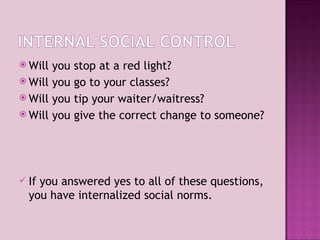 Will you stop at a red light? Will you go to your classes? Will you tip your waiter/waitress? Will you give the correct change to someone? If you answered yes to all of these questions, you have internalized social norms. 