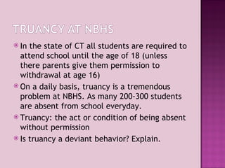 In the state of CT all students are required to attend school until the age of 18 (unless there parents give them permission to withdrawal at age 16) On a daily basis, truancy is a tremendous problem at NBHS. As many 200-300 students are absent from school everyday. Truancy: the act or condition of being absent without permission Is truancy a deviant behavior? Explain. 