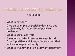 MINI-Quiz What is deviance? Give an example of positive deviance and explain why it is considered positive deviance. What is social control? A student at NBHS refuses to wear his id. Give 1 positive and 1 negative sanction that will encourage conformity. What is truancy and is it a deviant behavior? 