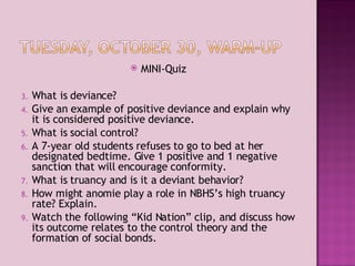 MINI-Quiz What is deviance? Give an example of positive deviance and explain why it is considered positive deviance. What is social control? A 7-year old students refuses to go to bed at her designated bedtime. Give 1 positive and 1 negative sanction that will encourage conformity. What is truancy and is it a deviant behavior? How might anomie play a role in NBHS’s high truancy rate? Explain. Watch the following “Kid Nation” clip, and discuss how its outcome relates to the control theory and the formation of social bonds. 