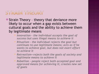 Strain Theory – theory that deviance more likely to occur when a gap exists between  cultural goals and the ability to achieve them by legitimate means Innovation – the individual accepts the goal of success but uses illegal means to achieve it Ritualism – the individual rejects the goal but continues to use legitimate means; acts as if he wants to achieve goal, but does not exert effort to achieve it  Retreatism—rejects both the goals of society and legitimate means to achieve it Rebellion – people reject both accepted goal and approved means for achieving it; creates new set of goals 