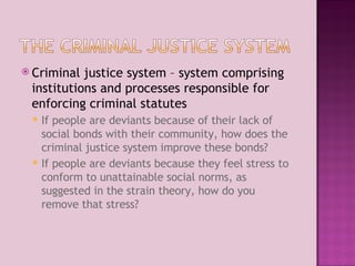 Criminal justice system – system comprising institutions and processes responsible for enforcing criminal statutes If people are deviants because of their lack of social bonds with their community, how does the criminal justice system improve these bonds? If people are deviants because they feel stress to conform to unattainable social norms, as suggested in the strain theory, how do you remove that stress? 