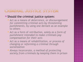 Should the criminal justice system: Act as a means of  deterrence ,  or discouragement for committing criminal acts by threatening punishments,  by using one deviant as an example to others Act as a form of  retribution, solely as a form of punishment intended to make criminals pay compensation for their acts Act as a means of  rehabilitation, or process of changing or reforming a criminal through socialization Always  incarcerate, a method of protecting society from criminals by keeping them in prison 