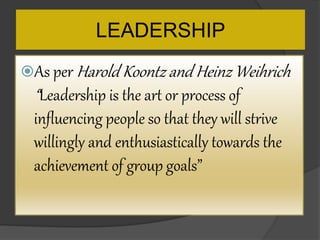 LEADERSHIP
As per Harold Koontz and Heinz Weihrich
“Leadership is the art or process of
influencing people so that they will strive
willingly and enthusiastically towards the
achievement of group goals”
 