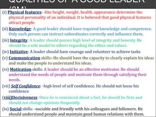 QUALITIES OF A GOOD LEADER
(8M)(i) Physical features: -like height, weight, health, appearance determine the
physical personality of an individual. It is believed that good physical features
attract people.
(ii) Knowledge: A good leader should have required knowledge and competence.
Only such person can instruct subordinates correctly and influence them.
(iii) Integrity: A leader should posses high level of integrity and honesty. He
should be a role model to others regarding the ethics and values.
(iv) Initiative: A leader should have courage and volunteer to achieve tasks
(v) Communication skills:-He should have the capacity to clearly explain his ideas
and make the people to understand his ideas.
(vi) Motivation skills: A leader should be an effective motivator. He should
understand the needs of people and motivate them through satisfying their
needs.
(vii) Self Confidence: -high level of self confidence. He should not loose his
confidence
(viii)Decisiveness: Once he is convinced about a fact, he should be firm and
should not change opinions frequently.
(ix) Social skills: -sociable and friendly with his colleagues and followers. He
should understand people and maintain good human relations with them.
 