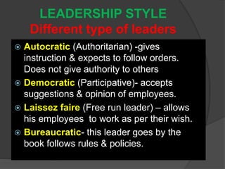 LEADERSHIP STYLE
Different type of leaders
 Autocratic (Authoritarian) -gives
instruction & expects to follow orders.
Does not give authority to others
 Democratic (Participative)- accepts
suggestions & opinion of employees.
 Laissez faire (Free run leader) – allows
his employees to work as per their wish.
 Bureaucratic- this leader goes by the
book follows rules & policies.
 