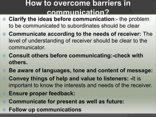 How to overcome barriers in
communication?
 Clarify the ideas before communication:- the problem
to be communicated to subordinates should be clear
 Communicate according to the needs of receiver: The
level of understanding of receiver should be clear to the
communicator.
 Consult others before communicating:-check with
others.
 Be aware of languages, tone and content of message:
 Convey things of help and value to listeners: -It is
important to know the interests and needs of the receiver.
 Ensure proper feedback:
 Communicate for present as well as future:
 Follow up communications
 