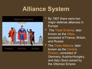 Alliance System
 By 1907 there were two
major defense alliances in
Europe
 The Triple Entente, later
known as the Allies,
consisted of France, Britain,
and Russia
 The Triple Alliance, later
known as the Central
Powers, consisted of
Germany, Austria-Hungary,
and Italy (Soon joined by
the Ottoman Empire
FRANCE BRITAIN RUSSIA
TRIPLE ENTENTE
 