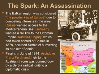 The Spark: An Assassination
 The Balkan region was considered
“the powder keg of Europe” due to
competing interests in the area.
Russia wanted access to the
Mediterranean Sea. Germany
wanted a rail link to the Ottoman
Empire. Austria-Hungary, which
had taken control of Bosnia in
1878, accused Serbia of subverting
its rule over Bosnia.
 Finally, in June of 1914, Archduke
Franz Ferdinand, heir to the
Austrian throne was gunned down
by a Serbia radical igniting a
diplomatic crisis.
 