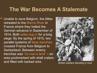 The War Becomes A Stalemate
 Unable to save Belgium, the Allies
retreated to the Marne River in
France where they halted the
German advance in September of
1914. Both sides dug in for a long
siege. By the spring of 1915, two
parallel systems of deep trenches
crossed France from Belgium to
Switzerland. Between enemy
trenches was “no man’s land” – an
area pockmarked with shell craters
and filled with barbed wire. British soldiers standing in mud
 