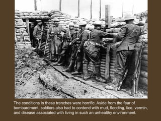 The conditions in these trenches were horrific. Aside from the fear of
bombardment, soldiers also had to contend with mud, flooding, lice, vermin,
and disease associated with living in such an unhealthy environment.
German Soldiers
 