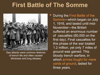 First Battle of The Somme
 During the First Battle of the
Somme—which began on July
1, 1916, and lasted until mid-
November—the British
suffered an enormous number
of casualties (60,000 on the
first day). Final casualties for
this phase of the war totaled
1.2 million, yet only 7 miles of
ground was gained. This
bloody trench warfare, in
which armies fought for mere
yards of ground, lasted for
three years.
Gas attacks were common features
of trench life and often caused
blindness and lung disease
 