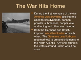 The War Hits Home
 During the first two years of the war,
America was providing (selling) the
allied forces dynamite, cannon
powder, submarines, copper wire
and tubing and other war material.
 Both the Germans and British
imposed naval blockades on each
other. The Germans used U-boats
(submarines) to prevent shipments to
the North Atlantic. Any ship found in
the waters around Britain would be
sunk.
 