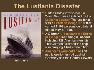 The Lusitania Disaster
 United States involvement in
World War I was hastened by the
Lusitania disaster. The Lusitania
was a British passenger liner that
carried 1,198 persons on a fateful
trip on May 7, 1915.
 A German U-boat sank the British
passenger liner killing all aboard
including 128 American tourists.
The Germans claimed the ship
was carrying Allied ammunition.
 Americans were outraged and
public opinion turned against
Germany and the Central Powers.
May 7, 1915
 