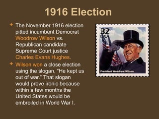 1916 Election
 The November 1916 election
pitted incumbent Democrat
Woodrow Wilson vs.
Republican candidate
Supreme Court justice
Charles Evans Hughes.
 Wilson won a close election
using the slogan, “He kept us
out of war.” That slogan
would prove ironic because
within a few months the
United States would be
embroiled in World War I.
 