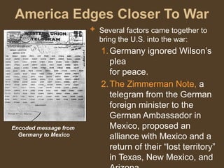 America Edges Closer To War
 Several factors came together to
bring the U.S. into the war:
1.Germany ignored Wilson’s
plea
for peace.
2.The Zimmerman Note, a
telegram from the German
foreign minister to the
German Ambassador in
Mexico, proposed an
alliance with Mexico and a
return of their “lost territory”
in Texas, New Mexico, and
Encoded message from
Germany to Mexico
 