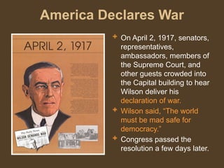 America Declares War
 On April 2, 1917, senators,
representatives,
ambassadors, members of
the Supreme Court, and
other guests crowded into
the Capital building to hear
Wilson deliver his
declaration of war.
 Wilson said, “The world
must be mad safe for
democracy.”
 Congress passed the
resolution a few days later.
 