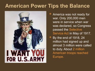 American Power Tips the Balance
 America was not ready for
war. Only 200,000 men
were in service when war
was declared, so Congress
passed the Selective
Service Act in May of 1917.
 By the end of 1918, 24
million had signed up and
almost 3 million were called
to duty. About 2 million
American troops reached
Europe.
 
