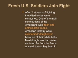 Fresh U.S. Soldiers Join Fight
 After 2 ½ years of fighting,
the Allied forces were
exhausted. One of the main
contributions of the
Americans was fresh and
enthusiastic troops.
American infantry were
nicknamed “doughboys”
because of their white belts.
Most doughboys had never
ventured far from the farms
or small towns they lived in
 