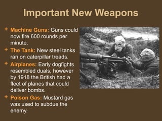Important New Weapons
 Machine Guns: Guns could
now fire 600 rounds per
minute.
 The Tank: New steel tanks
ran on caterpillar treads.
 Airplanes: Early dogfights
resembled duals, however
by 1918 the British had a
fleet of planes that could
deliver bombs.
 Poison Gas: Mustard gas
was used to subdue the
enemy.
 