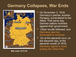 Germany Collapses, War Ends
 On November 3, 1918,
Germany’s partner, Austria-
Hungary, surrendered to the
Allies. That same day,
German sailors mutinied
against their government.
 Other revolts followed, and
Germany was too
exhausted to continue.
 So at the eleventh hour, on
the eleventh day, of the
eleventh month of 1918,
Germany signed a truce
ending the Great War.
War ends 11/11/18
 