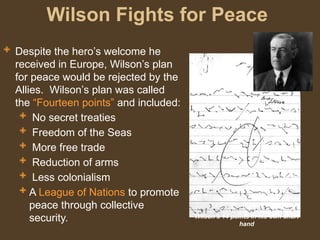 Wilson Fights for Peace
Wilson’s 14 points in his own short
hand
 Despite the hero’s welcome he
received in Europe, Wilson’s plan
for peace would be rejected by the
Allies. Wilson’s plan was called
the “Fourteen points” and included:
 No secret treaties
 Freedom of the Seas
 More free trade
 Reduction of arms
 Less colonialism
 A League of Nations to promote
peace through collective
security.
 