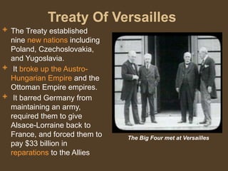 Treaty Of Versailles
 The Treaty established
nine new nations including
Poland, Czechoslovakia,
and Yugoslavia.
 It broke up the Austro-
Hungarian Empire and the
Ottoman Empire empires.
 It barred Germany from
maintaining an army,
required them to give
Alsace-Lorraine back to
France, and forced them to
pay $33 billion in
reparations to the Allies
The Big Four met at Versailles
 