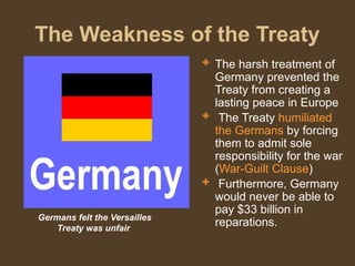 The Weakness of the Treaty
 The harsh treatment of
Germany prevented the
Treaty from creating a
lasting peace in Europe
 The Treaty humiliated
the Germans by forcing
them to admit sole
responsibility for the war
(War-Guilt Clause)
 Furthermore, Germany
would never be able to
pay $33 billion in
reparations.
Germans felt the Versailles
Treaty was unfair
 