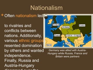 Nationalism
Often nationalism led
to rivalries and
conflicts between
nations. Additionally,
various ethnic groups
resented domination
by others and wanted
independence.
Finally, Russia and
Austria-Hungary
Germany was allied with Austria-
Hungary while Russia, France and
Britain were partners
 