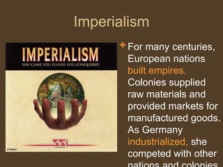 Imperialism
For many centuries,
European nations
built empires.
Colonies supplied
raw materials and
provided markets for
manufactured goods.
As Germany
industrialized, she
competed with other
 
