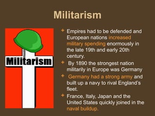 Militarism
 Empires had to be defended and
European nations increased
military spending enormously in
the late 19th and early 20th
century.
 By 1890 the strongest nation
militarily in Europe was Germany
 Germany had a strong army and
built up a navy to rival England’s
fleet.
 France, Italy, Japan and the
United States quickly joined in the
naval buildup.
 