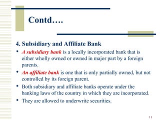 11
4. Subsidiary and Affiliate Bank
 A subsidiary bank is a locally incorporated bank that is
either wholly owned or owned in major part by a foreign
parents.
 An affiliate bank is one that is only partially owned, but not
controlled by its foreign parent.
 Both subsidiary and affiliate banks operate under the
banking laws of the country in which they are incorporated.
 They are allowed to underwrite securities.
Contd….
 
