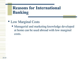 Reasons for International
Banking
 Low Marginal Costs
 Managerial and marketing knowledge developed
at home can be used abroad with low marginal
costs.
11-13
 