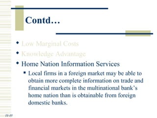  Low Marginal Costs
 Knowledge Advantage
 Home Nation Information Services
 Local firms in a foreign market may be able to
obtain more complete information on trade and
financial markets in the multinational bank’s
home nation than is obtainable from foreign
domestic banks.
11-15
Contd…
 