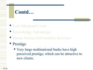 Contd…
 Low Marginal Costs
 Knowledge Advantage
 Home Nation Information Services
 Prestige
 Very large multinational banks have high
perceived prestige, which can be attractive to
new clients.
11-16
 