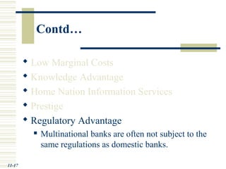 Contd…
 Low Marginal Costs
 Knowledge Advantage
 Home Nation Information Services
 Prestige
 Regulatory Advantage
 Multinational banks are often not subject to the
same regulations as domestic banks.
11-17
 