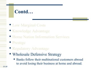 Contd…
 Low Marginal Costs
 Knowledge Advantage
 Home Nation Information Services
 Prestige
 Regulatory Advantage
 Wholesale Defensive Strategy
 Banks follow their multinational customers abroad
to avoid losing their business at home and abroad.
11-18
 