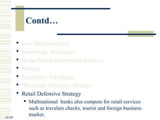 Contd…
 Low Marginal Costs
 Knowledge Advantage
 Home Nation Information Services
 Prestige
 Regulatory Advantage
 Wholesale Defensive Strategy
 Retail Defensive Strategy
 Multinational banks also compete for retail services
such as travelers checks, tourist and foreign business
market.11-19
 