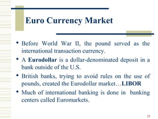 Euro Currency Market
 Before World War II, the pound served as the
international transaction currency.
 A Eurodollar is a dollar-denominated deposit in a
bank outside of the U.S.
 British banks, trying to avoid rules on the use of
pounds, created the Eurodollar market…LIBOR
 Much of international banking is done in banking
centers called Euromarkets.
25
 