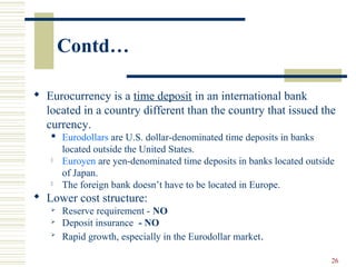 26
Contd…
 Eurocurrency is a time deposit in an international bank
located in a country different than the country that issued the
currency.
 Eurodollars are U.S. dollar-denominated time deposits in banks
located outside the United States.
 Euroyen are yen-denominated time deposits in banks located outside
of Japan.
 The foreign bank doesn’t have to be located in Europe.
 Lower cost structure:
 Reserve requirement - NO
 Deposit insurance - NO

Rapid growth, especially in the Eurodollar market.
 
