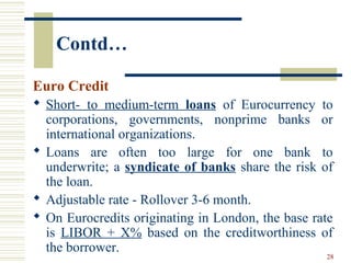 28
Contd…
Euro Credit
 Short- to medium-term loans of Eurocurrency to
corporations, governments, nonprime banks or
international organizations.
 Loans are often too large for one bank to
underwrite; a syndicate of banks share the risk of
the loan.
 Adjustable rate - Rollover 3-6 month.
 On Eurocredits originating in London, the base rate
is LIBOR + X% based on the creditworthiness of
the borrower.
 