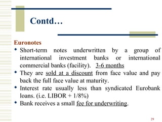 29
Contd…
Euronotes
 Short-term notes underwritten by a group of
international investment banks or international
commercial banks (facility). 3-6 months
 They are sold at a discount from face value and pay
back the full face value at maturity.
 Interest rate usually less than syndicated Eurobank
loans. (i.e. LIBOR + 1/8%)
 Bank receives a small fee for underwriting.
 