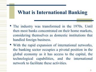 What is International Banking
 The industry was transformed in the 1970s. Until
then most banks concentrated on their home markets,
considering themselves as domestic institutions that
handled foreign business.
 With the rapid expansion of international networks,
the banking sector occupies a pivotal position in the
global economy as it has access to the capital, the
technological capabilities, and the international
network to facilitate these activities.
3
 