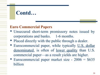 Contd…
Euro Commercial Papers
 Unsecured short-term promissory notes issued by
corporations and banks. 1-6 months.
 Placed directly with the public through a dealer.
 Eurocommercial paper, while typically U.S. dollar
denominated, is often of lower quality than U.S.
commercial paper—as a result yields are higher.
 Eurocommercial paper market size - 2006 = $635
billion
30
 